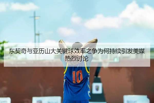 东契奇与亚历山大关键球效率之争为何持续引发美媒热烈讨论