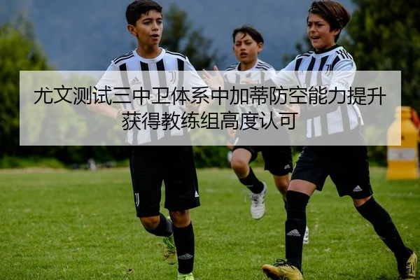 尤文测试三中卫体系中加蒂防空能力提升获得教练组高度认可